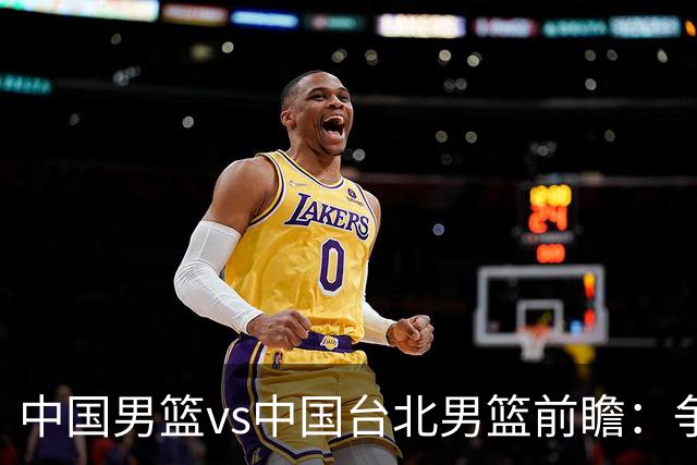 中国男篮vs中国台北男篮前瞻：争胜需做好5点 生死战退无可退