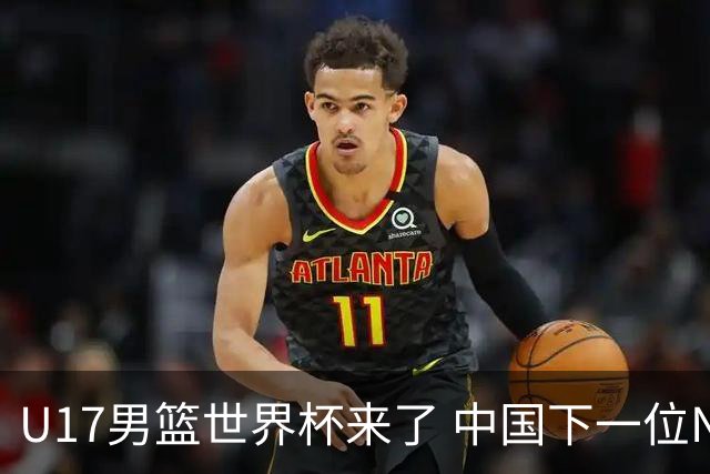 U17男篮世界杯来了 中国下一位NBA球员或就在其中