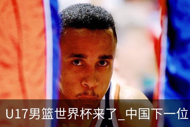 U17男篮世界杯来了 中国下一位NBA球员或就在其中